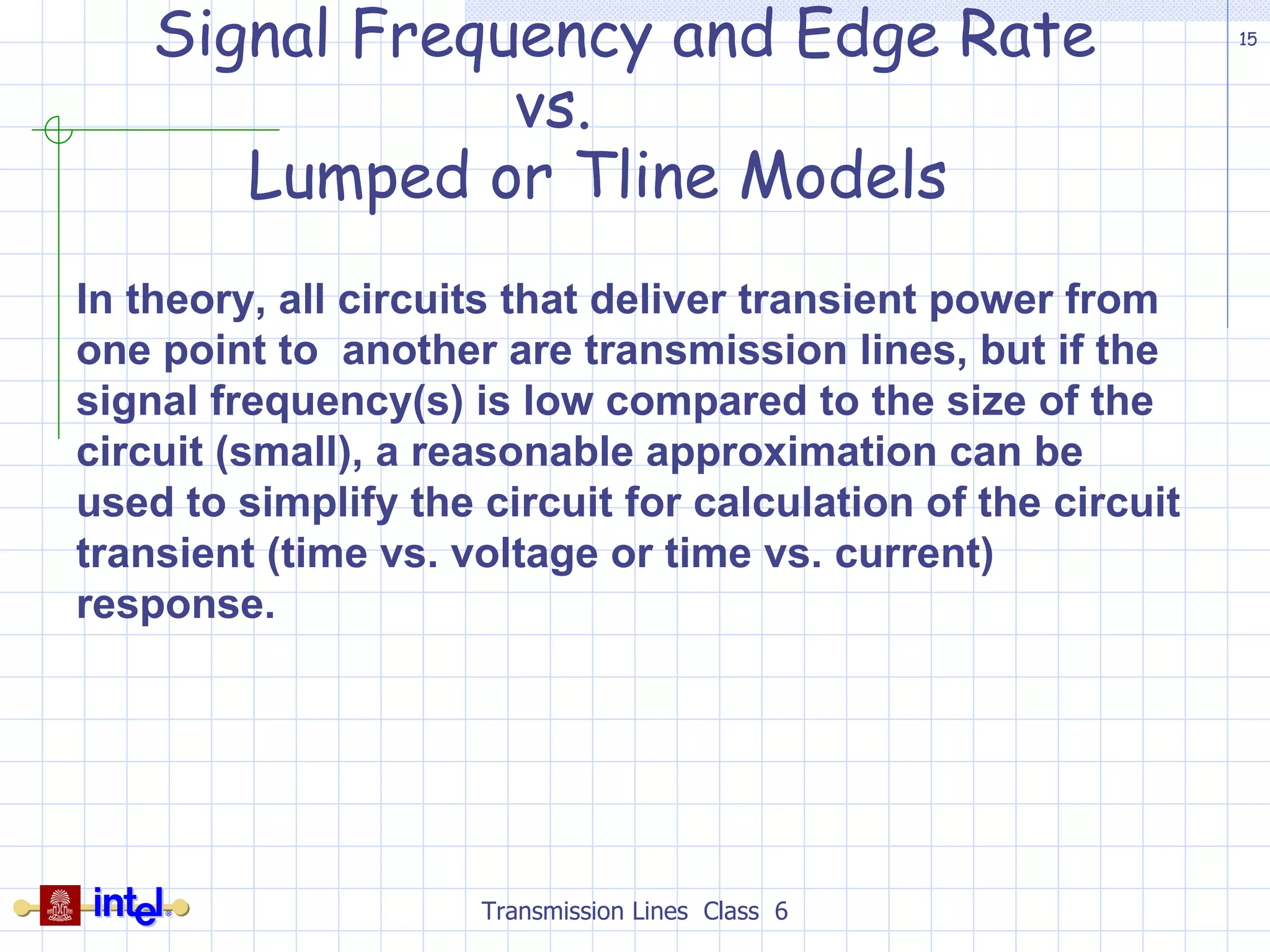 Signal Frequency and Edge Rate    vs.    Lumped or Tline Models Transmission Lines  Class  6 In theory, all circuits that deliver transient power from one point to  another are transmission lines, but if the signal frequency(s) is low compared to the size of the circuit (small), a reasonable approximation can be used to simplify the circuit for calculation of the circuit transient (time vs. voltage or time vs. current) response. 