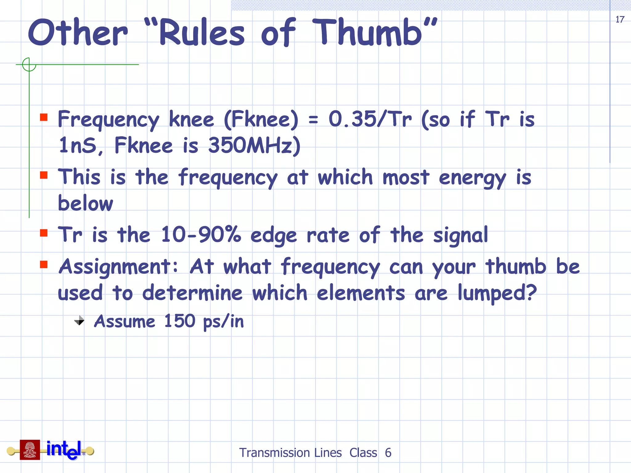 Other “Rules of Thumb” Frequency knee (Fknee) = 0.35/Tr (so if Tr is 1nS, Fknee is 350MHz)  This is the frequency at which most energy is below Tr is the 10-90% edge rate of the signal Assignment: At what frequency can your thumb be used to determine which elements are lumped? Assume 150 ps/in Transmission Lines  Class  6 