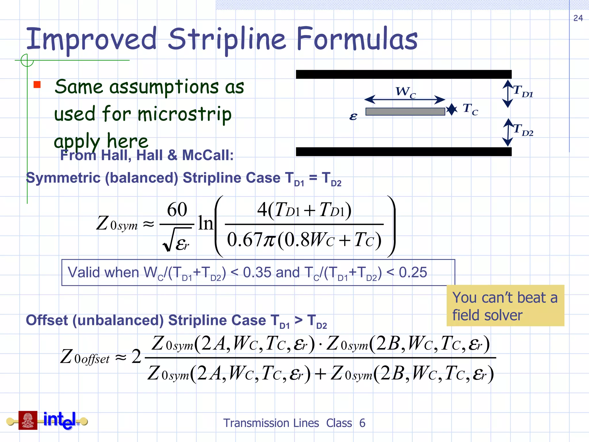 Improved Stripline Formulas Same assumptions as used for microstrip apply here Transmission Lines  Class  6 From Hall, Hall & McCall: Symmetric (balanced) Stripline Case T D1  = T D2 Offset (unbalanced) Stripline Case T D1  > T D2 Valid when W C /(T D1 +T D2 ) < 0.35 and T C /(T D1 +T D2 ) < 0.25 You can’t beat a field solver 