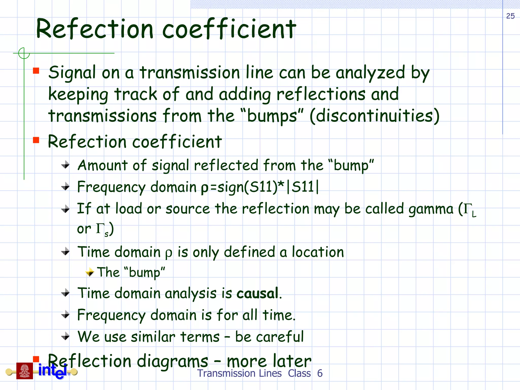 Refection coefficient Signal on a transmission line can be analyzed by keeping track of and adding reflections and transmissions from the “bumps” (discontinuities) Refection coefficient Amount of signal reflected from the “bump” Frequency domain   =sign(S11)*|S11| If at load or source the reflection may be called gamma (  L  or   s ) Time domain    is only defined a location  The “bump” Time domain analysis is  causal . Frequency domain is for all time. We use similar terms – be careful Reflection diagrams – more later Transmission Lines  Class  6 