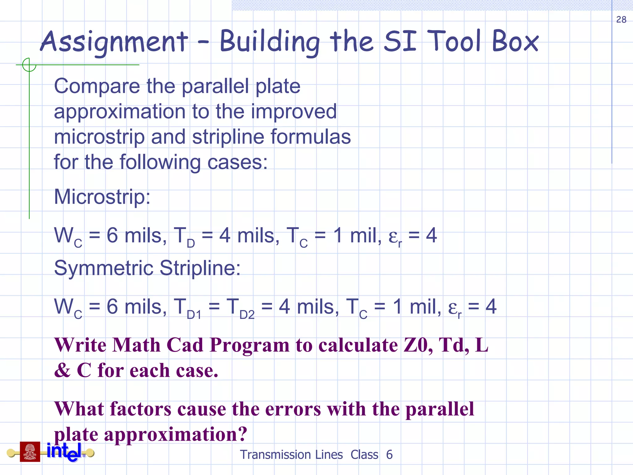 Assignment – Building the SI Tool Box Transmission Lines  Class  6 Compare the parallel plate approximation to the improved microstrip and stripline formulas for the following cases: Microstrip: W C  = 6 mils, T D  = 4 mils, T C  = 1 mil,   r  = 4 Symmetric Stripline: W C  = 6 mils, T D1  = T D2  = 4 mils, T C  = 1 mil,   r  = 4 Write Math Cad Program to calculate Z0, Td, L & C for each case. What factors cause the errors with the parallel plate approximation? 