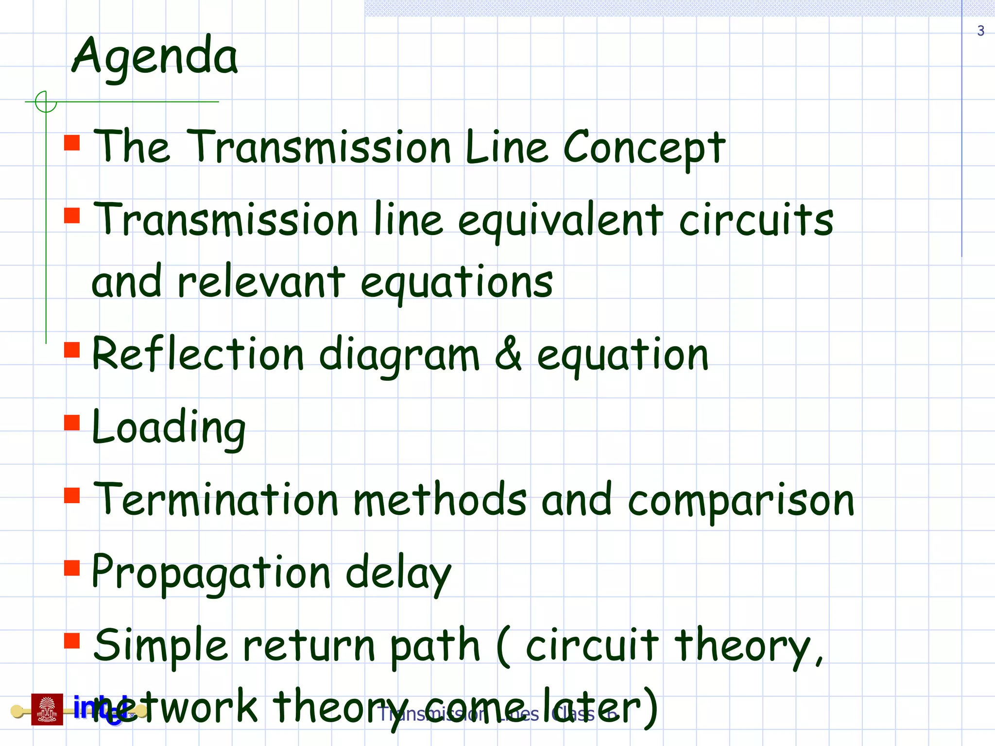 Agenda The Transmission Line Concept Transmission line equivalent circuits and relevant equations Reflection diagram & equation Loading Termination methods and comparison Propagation delay Simple return path ( circuit theory, network theory come later) Transmission Lines  Class  6 