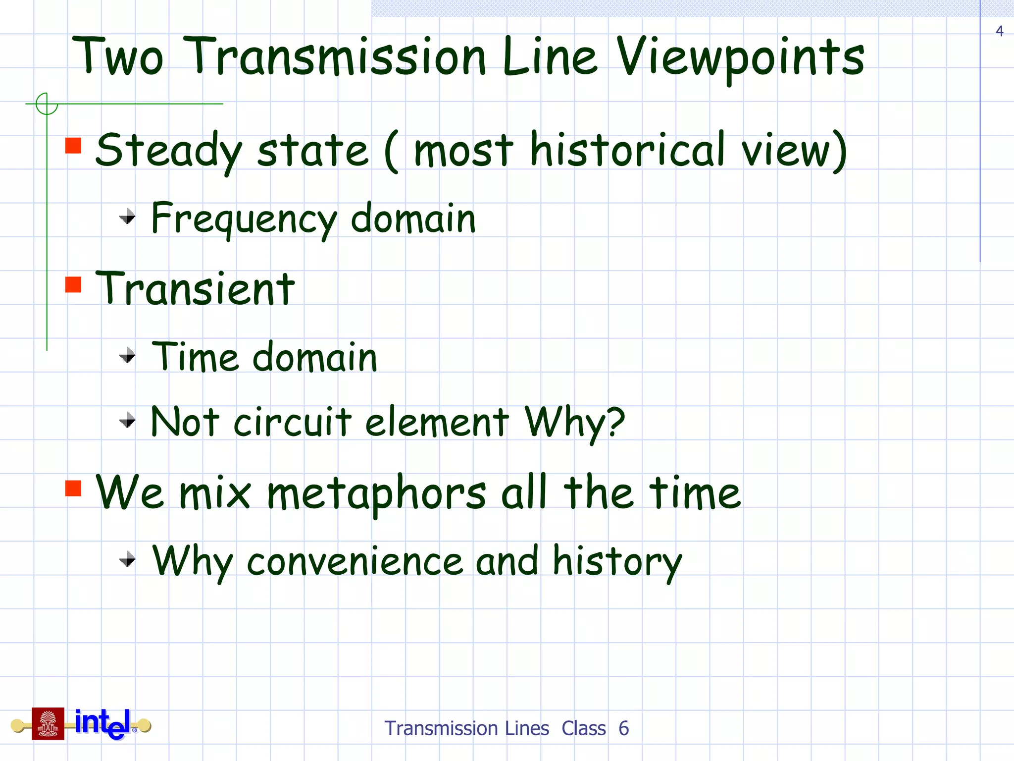 Two Transmission Line Viewpoints Steady state ( most historical view) Frequency domain Transient Time domain Not circuit element Why? We mix metaphors all the time Why convenience and history Transmission Lines  Class  6 