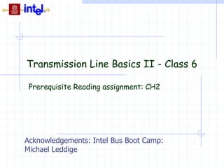 Transmission Line Basics II - Class 6
Prerequisite Reading assignment: CH2
Acknowledgements: Intel Bus Boot Camp:
Michael Leddige
 