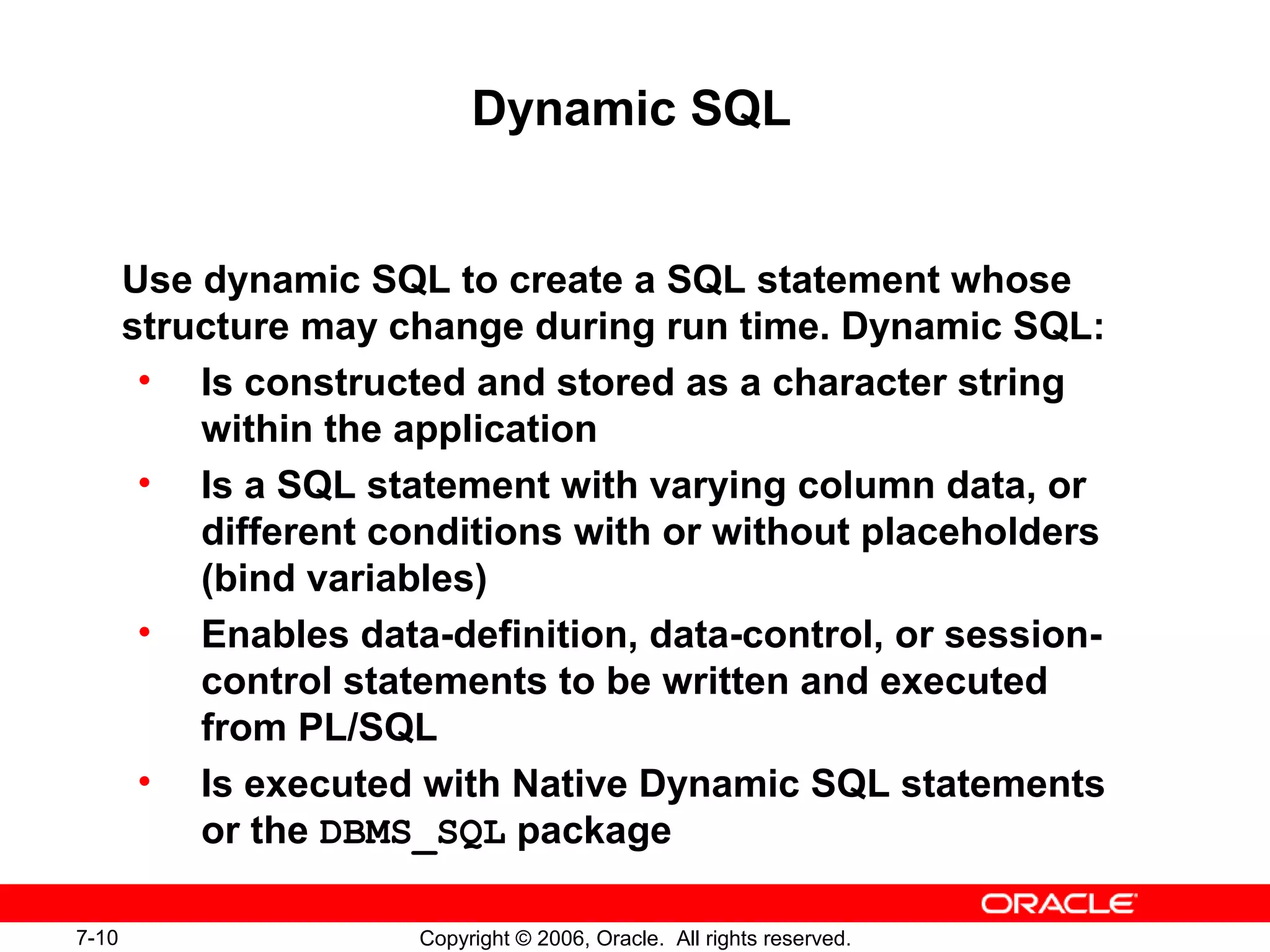 7-10 Copyright © 2006, Oracle. All rights reserved.
Dynamic SQL
Use dynamic SQL to create a SQL statement whose
structure may change during run time. Dynamic SQL:
• Is constructed and stored as a character string
within the application
• Is a SQL statement with varying column data, or
different conditions with or without placeholders
(bind variables)
• Enables data-definition, data-control, or session-
control statements to be written and executed
from PL/SQL
• Is executed with Native Dynamic SQL statements
or the DBMS_SQL package
 