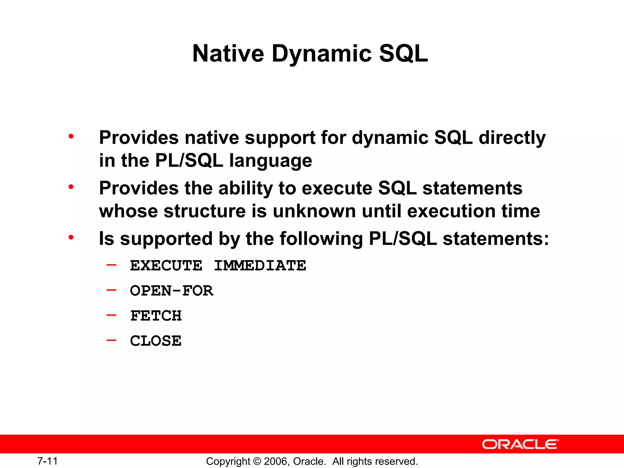 7-11 Copyright © 2006, Oracle. All rights reserved.
Native Dynamic SQL
• Provides native support for dynamic SQL directly
in the PL/SQL language
• Provides the ability to execute SQL statements
whose structure is unknown until execution time
• Is supported by the following PL/SQL statements:
– EXECUTE IMMEDIATE
– OPEN-FOR
– FETCH
– CLOSE
 