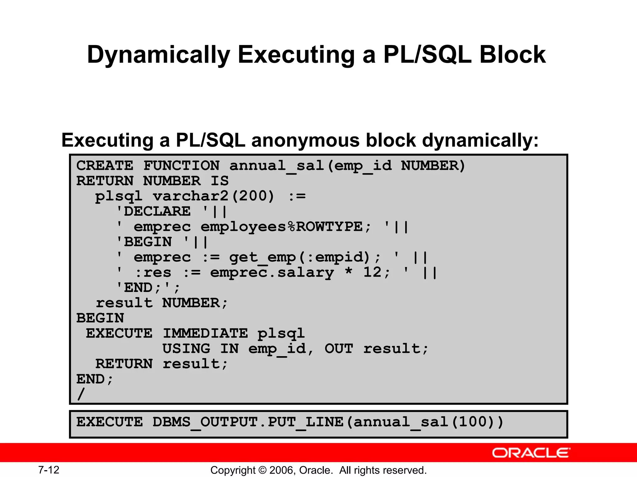 7-12 Copyright © 2006, Oracle. All rights reserved.
Dynamically Executing a PL/SQL Block
Executing a PL/SQL anonymous block dynamically:
CREATE FUNCTION annual_sal(emp_id NUMBER)
RETURN NUMBER IS
plsql varchar2(200) :=
'DECLARE '||
' emprec employees%ROWTYPE; '||
'BEGIN '||
' emprec := get_emp(:empid); ' ||
' :res := emprec.salary * 12; ' ||
'END;';
result NUMBER;
BEGIN
EXECUTE IMMEDIATE plsql
USING IN emp_id, OUT result;
RETURN result;
END;
/
EXECUTE DBMS_OUTPUT.PUT_LINE(annual_sal(100))
 