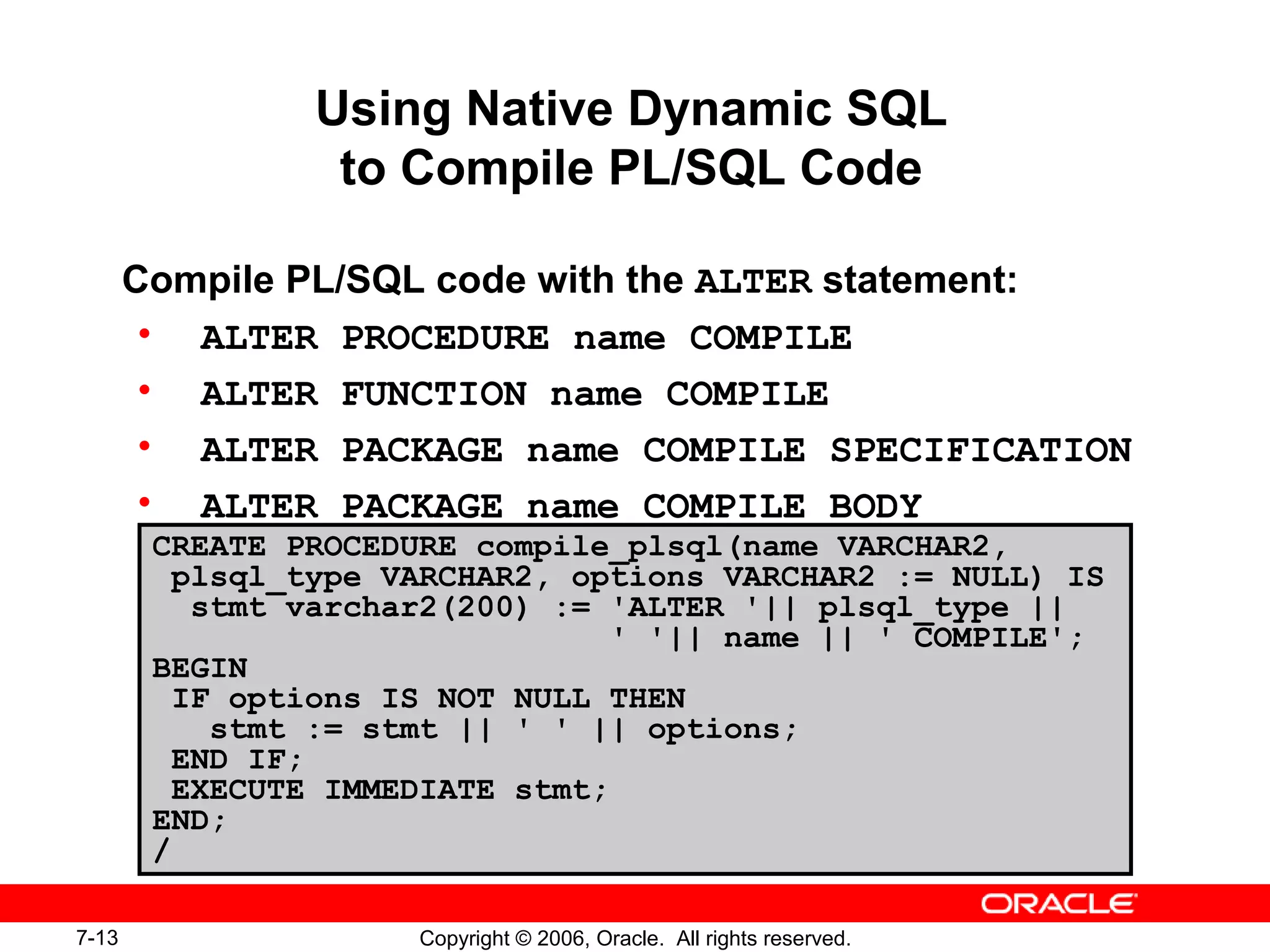 7-13 Copyright © 2006, Oracle. All rights reserved.
Using Native Dynamic SQL
to Compile PL/SQL Code
Compile PL/SQL code with the ALTER statement:
• ALTER PROCEDURE name COMPILE
• ALTER FUNCTION name COMPILE
• ALTER PACKAGE name COMPILE SPECIFICATION
• ALTER PACKAGE name COMPILE BODY
CREATE PROCEDURE compile_plsql(name VARCHAR2,
plsql_type VARCHAR2, options VARCHAR2 := NULL) IS
stmt varchar2(200) := 'ALTER '|| plsql_type ||
' '|| name || ' COMPILE';
BEGIN
IF options IS NOT NULL THEN
stmt := stmt || ' ' || options;
END IF;
EXECUTE IMMEDIATE stmt;
END;
/
 