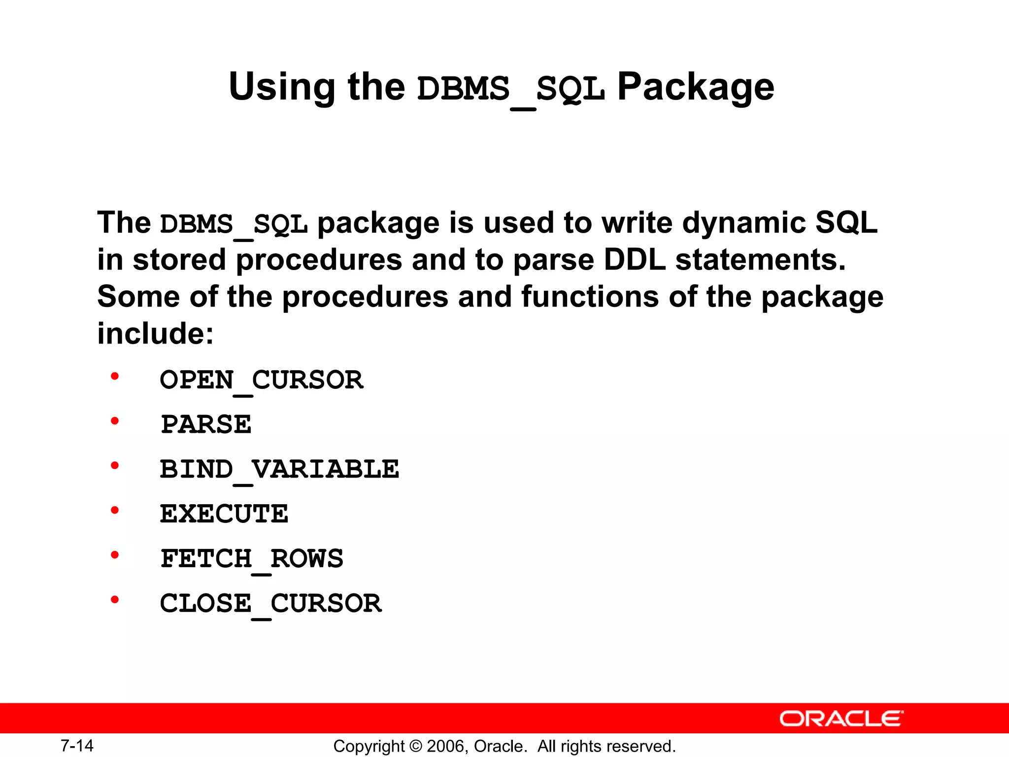 7-14 Copyright © 2006, Oracle. All rights reserved.
Using the DBMS_SQL Package
The DBMS_SQL package is used to write dynamic SQL
in stored procedures and to parse DDL statements.
Some of the procedures and functions of the package
include:
• OPEN_CURSOR
• PARSE
• BIND_VARIABLE
• EXECUTE
• FETCH_ROWS
• CLOSE_CURSOR
 