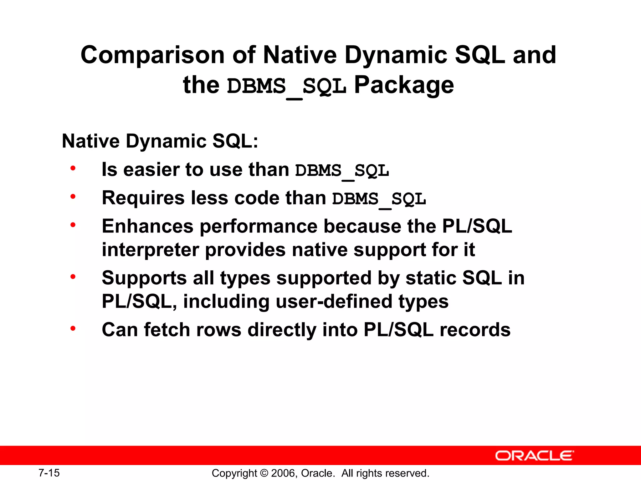 7-15 Copyright © 2006, Oracle. All rights reserved.
Comparison of Native Dynamic SQL and
the DBMS_SQL Package
Native Dynamic SQL:
• Is easier to use than DBMS_SQL
• Requires less code than DBMS_SQL
• Enhances performance because the PL/SQL
interpreter provides native support for it
• Supports all types supported by static SQL in
PL/SQL, including user-defined types
• Can fetch rows directly into PL/SQL records
 