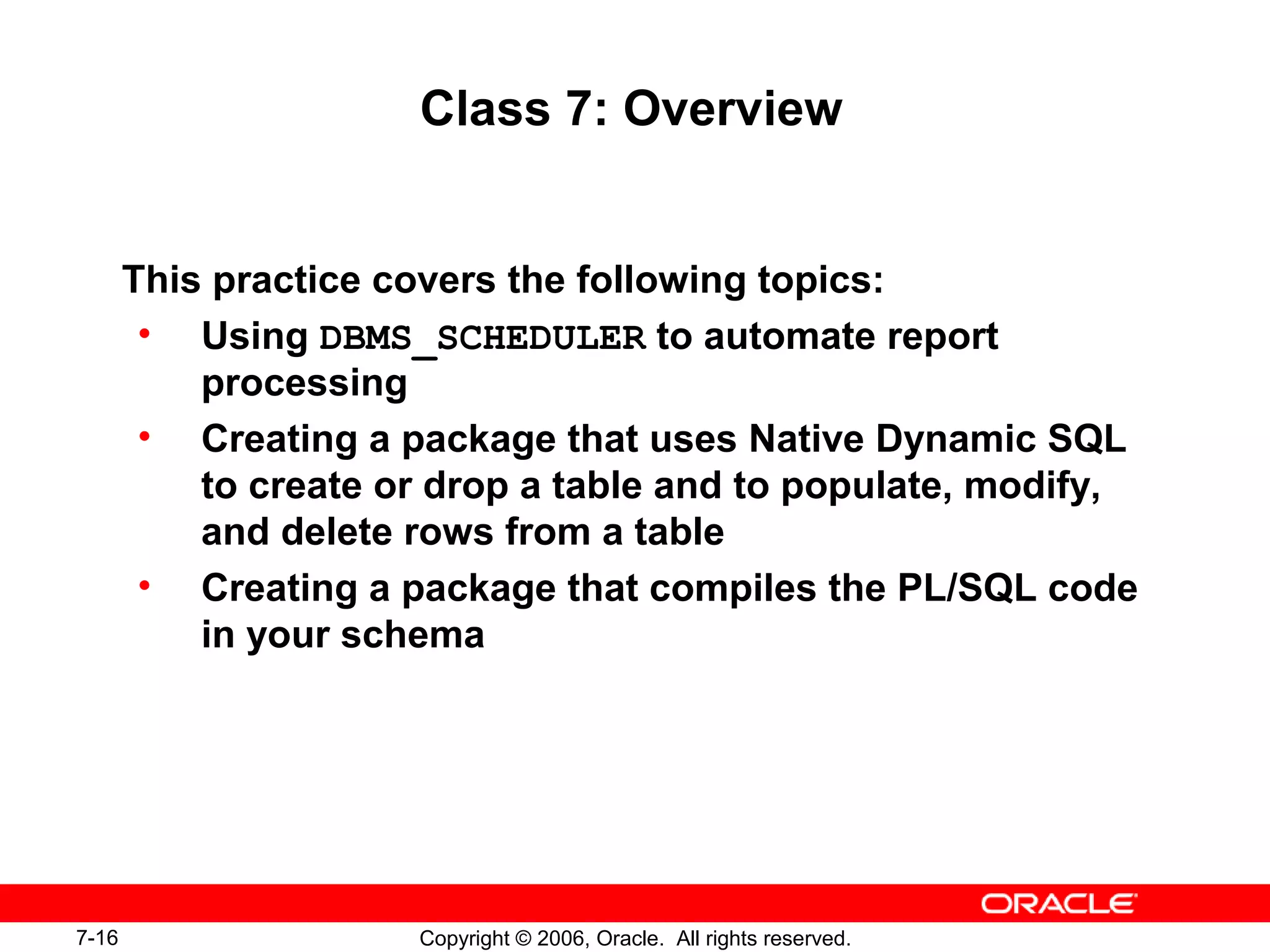 7-16 Copyright © 2006, Oracle. All rights reserved.
Class 7: Overview
This practice covers the following topics:
• Using DBMS_SCHEDULER to automate report
processing
• Creating a package that uses Native Dynamic SQL
to create or drop a table and to populate, modify,
and delete rows from a table
• Creating a package that compiles the PL/SQL code
in your schema
 