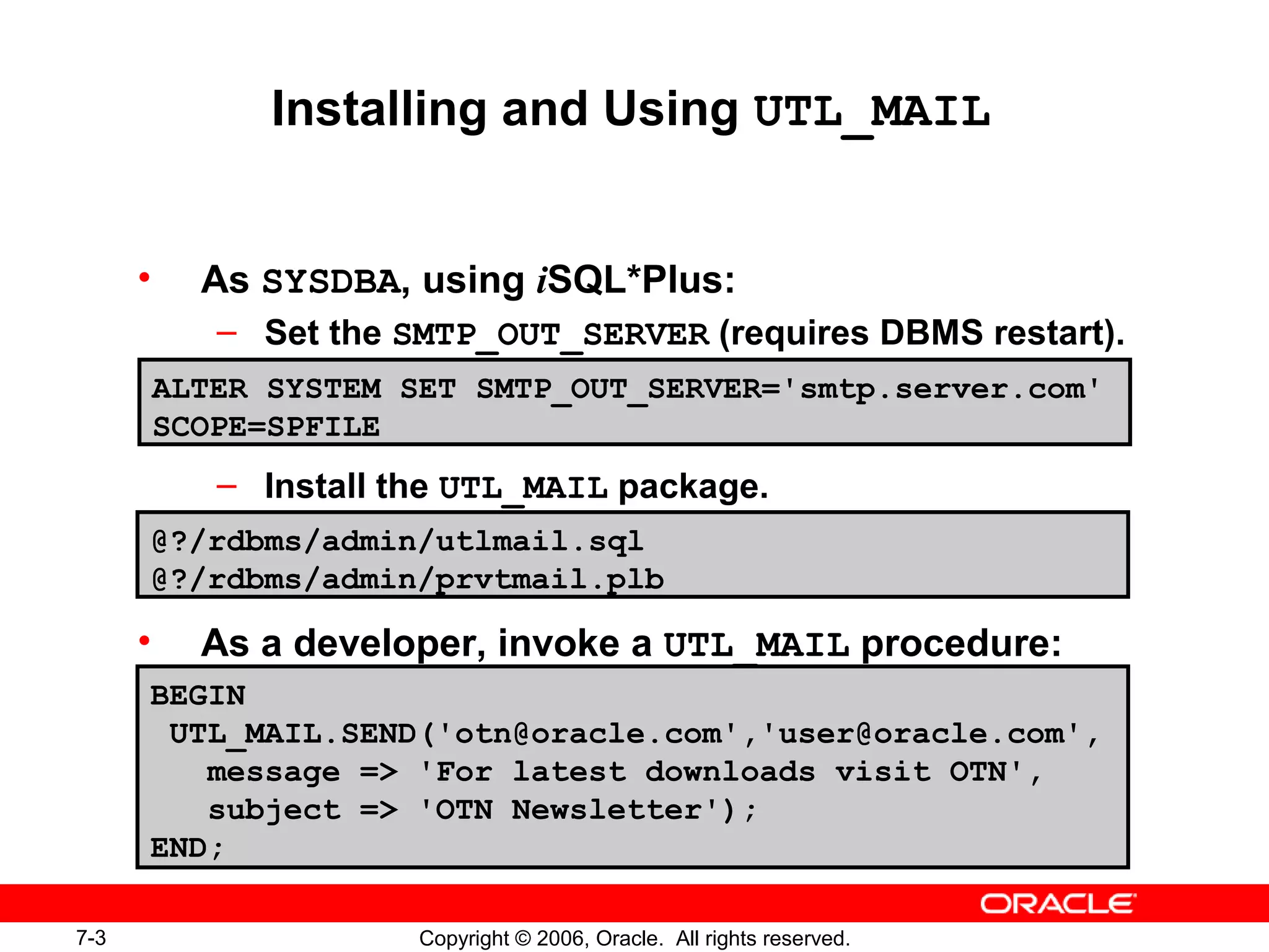 7-3 Copyright © 2006, Oracle. All rights reserved.
Installing and Using UTL_MAIL
• As SYSDBA, using iSQL*Plus:
– Set the SMTP_OUT_SERVER (requires DBMS restart).
– Install the UTL_MAIL package.
• As a developer, invoke a UTL_MAIL procedure:
ALTER SYSTEM SET SMTP_OUT_SERVER='smtp.server.com'
SCOPE=SPFILE
@?/rdbms/admin/utlmail.sql
@?/rdbms/admin/prvtmail.plb
BEGIN
UTL_MAIL.SEND('otn@oracle.com','user@oracle.com',
message => 'For latest downloads visit OTN',
subject => 'OTN Newsletter');
END;
 
