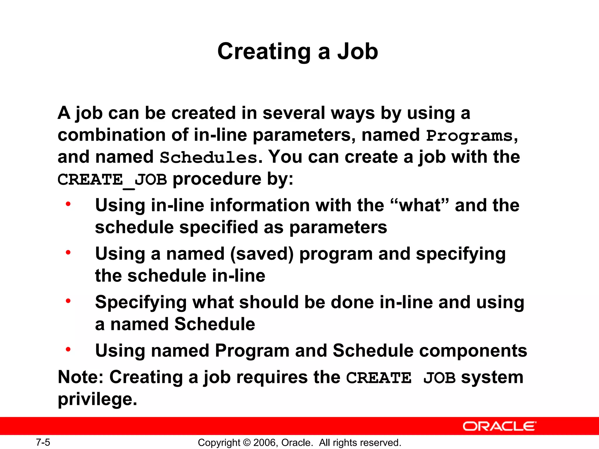7-5 Copyright © 2006, Oracle. All rights reserved.
Creating a Job
A job can be created in several ways by using a
combination of in-line parameters, named Programs,
and named Schedules. You can create a job with the
CREATE_JOB procedure by:
• Using in-line information with the “what” and the
schedule specified as parameters
• Using a named (saved) program and specifying
the schedule in-line
• Specifying what should be done in-line and using
a named Schedule
• Using named Program and Schedule components
Note: Creating a job requires the CREATE JOB system
privilege.
 