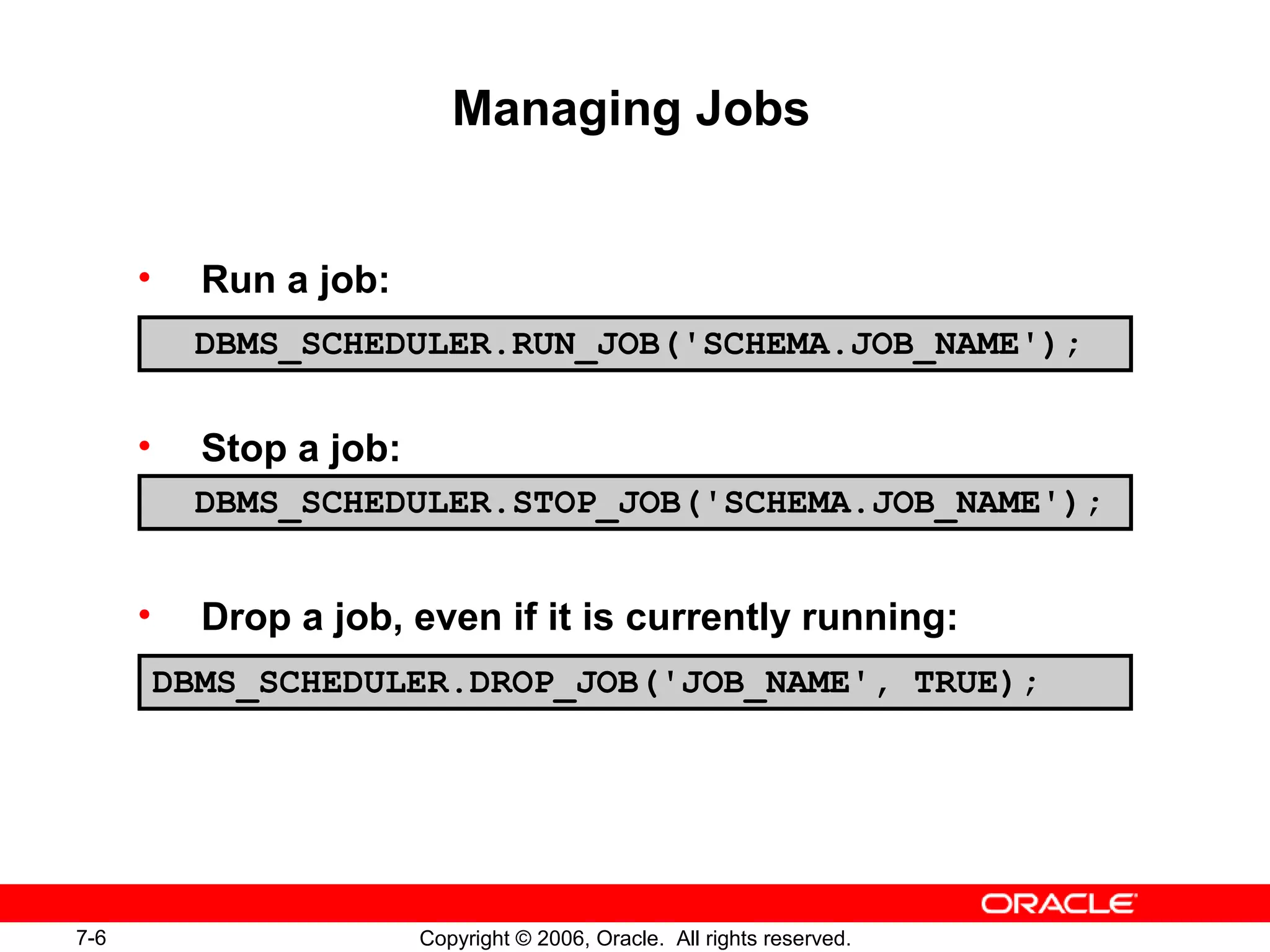 7-6 Copyright © 2006, Oracle. All rights reserved.
Managing Jobs
• Run a job:
• Stop a job:
• Drop a job, even if it is currently running:
DBMS_SCHEDULER.RUN_JOB('SCHEMA.JOB_NAME');
DBMS_SCHEDULER.STOP_JOB('SCHEMA.JOB_NAME');
DBMS_SCHEDULER.DROP_JOB('JOB_NAME', TRUE);
 