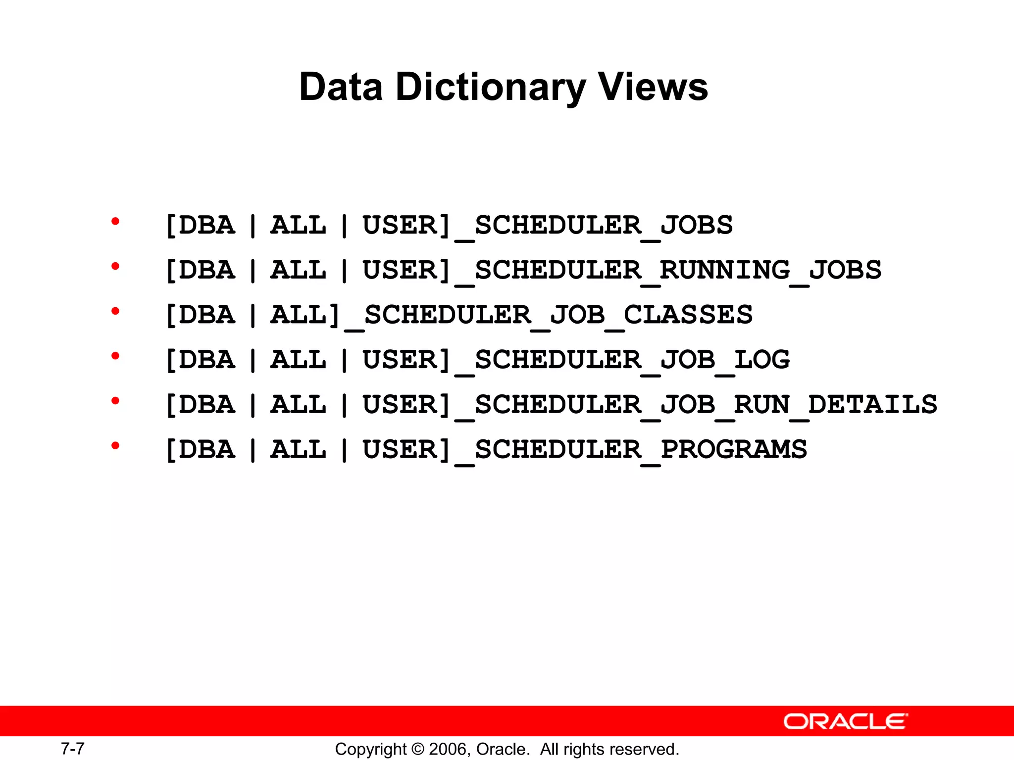 7-7 Copyright © 2006, Oracle. All rights reserved.
Data Dictionary Views
• [DBA | ALL | USER]_SCHEDULER_JOBS
• [DBA | ALL | USER]_SCHEDULER_RUNNING_JOBS
• [DBA | ALL]_SCHEDULER_JOB_CLASSES
• [DBA | ALL | USER]_SCHEDULER_JOB_LOG
• [DBA | ALL | USER]_SCHEDULER_JOB_RUN_DETAILS
• [DBA | ALL | USER]_SCHEDULER_PROGRAMS
 
