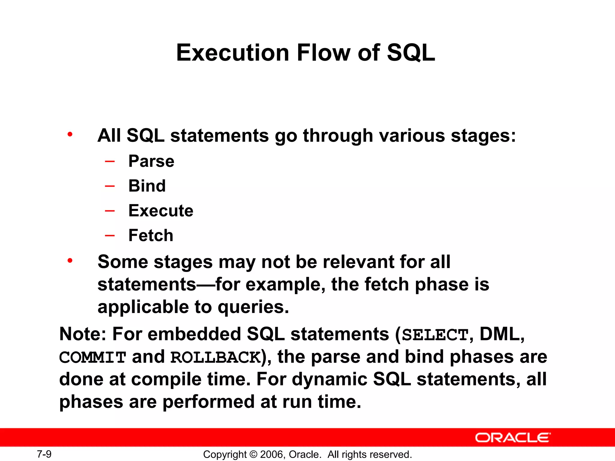 7-9 Copyright © 2006, Oracle. All rights reserved.
Execution Flow of SQL
• All SQL statements go through various stages:
– Parse
– Bind
– Execute
– Fetch
• Some stages may not be relevant for all
statements—for example, the fetch phase is
applicable to queries.
Note: For embedded SQL statements (SELECT, DML,
COMMIT and ROLLBACK), the parse and bind phases are
done at compile time. For dynamic SQL statements, all
phases are performed at run time.
 