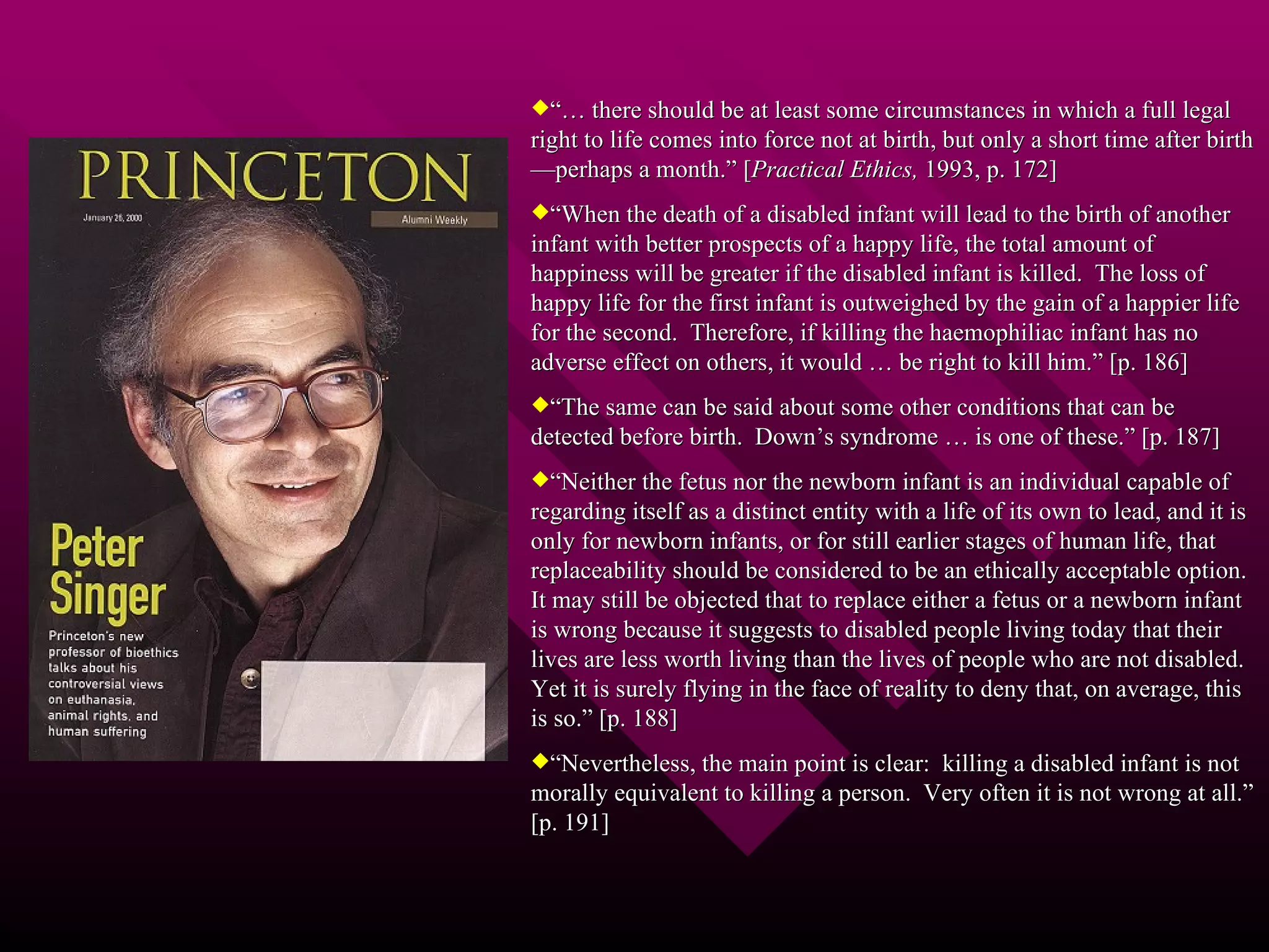 “…  there should be at least some circumstances in which a full legal right to life comes into force not at birth, but only a short time after birth—perhaps a month.” [ Practical Ethics,  1993, p. 172] “ When the death of a disabled infant will lead to the birth of another infant with better prospects of a happy life, the total amount of happiness will be greater if the disabled infant is killed.  The loss of happy life for the first infant is outweighed by the gain of a happier life for the second.  Therefore, if killing the haemophiliac infant has no adverse effect on others, it would … be right to kill him.” [p. 186] “ The same can be said about some other conditions that can be detected before birth.  Down’s syndrome … is one of these.” [p. 187] “ Neither the fetus nor the newborn infant is an individual capable of regarding itself as a distinct entity with a life of its own to lead, and it is only for newborn infants, or for still earlier stages of human life, that replaceability should be considered to be an ethically acceptable option.  It may still be objected that to replace either a fetus or a newborn infant is wrong because it suggests to disabled people living today that their lives are less worth living than the lives of people who are not disabled.  Yet it is surely flying in the face of reality to deny that, on average, this is so.” [p. 188] “ Nevertheless, the main point is clear:  killing a disabled infant is not morally equivalent to killing a person.  Very often it is not wrong at all.” [p. 191] 