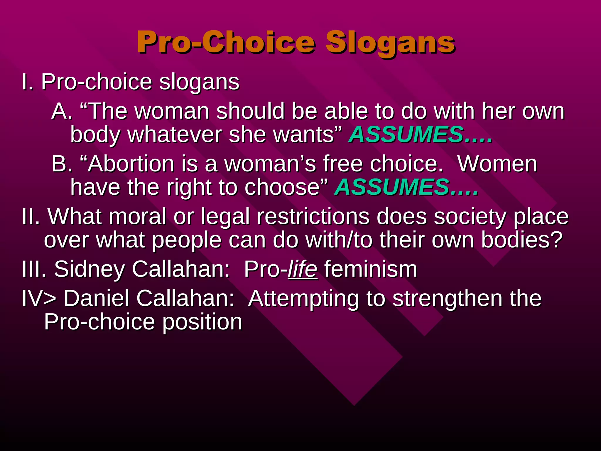 Pro-Choice Slogans I. Pro-choice slogans A. “The woman should be able to do with her own body whatever she wants”  ASSUMES…. B. “Abortion is a woman’s free choice.  Women have the right to choose”  ASSUMES…. II. What moral or legal restrictions does society place over what people can do with/to their own bodies? III. Sidney Callahan:  Pro- life  feminism IV> Daniel Callahan:  Attempting to strengthen the Pro-choice position 