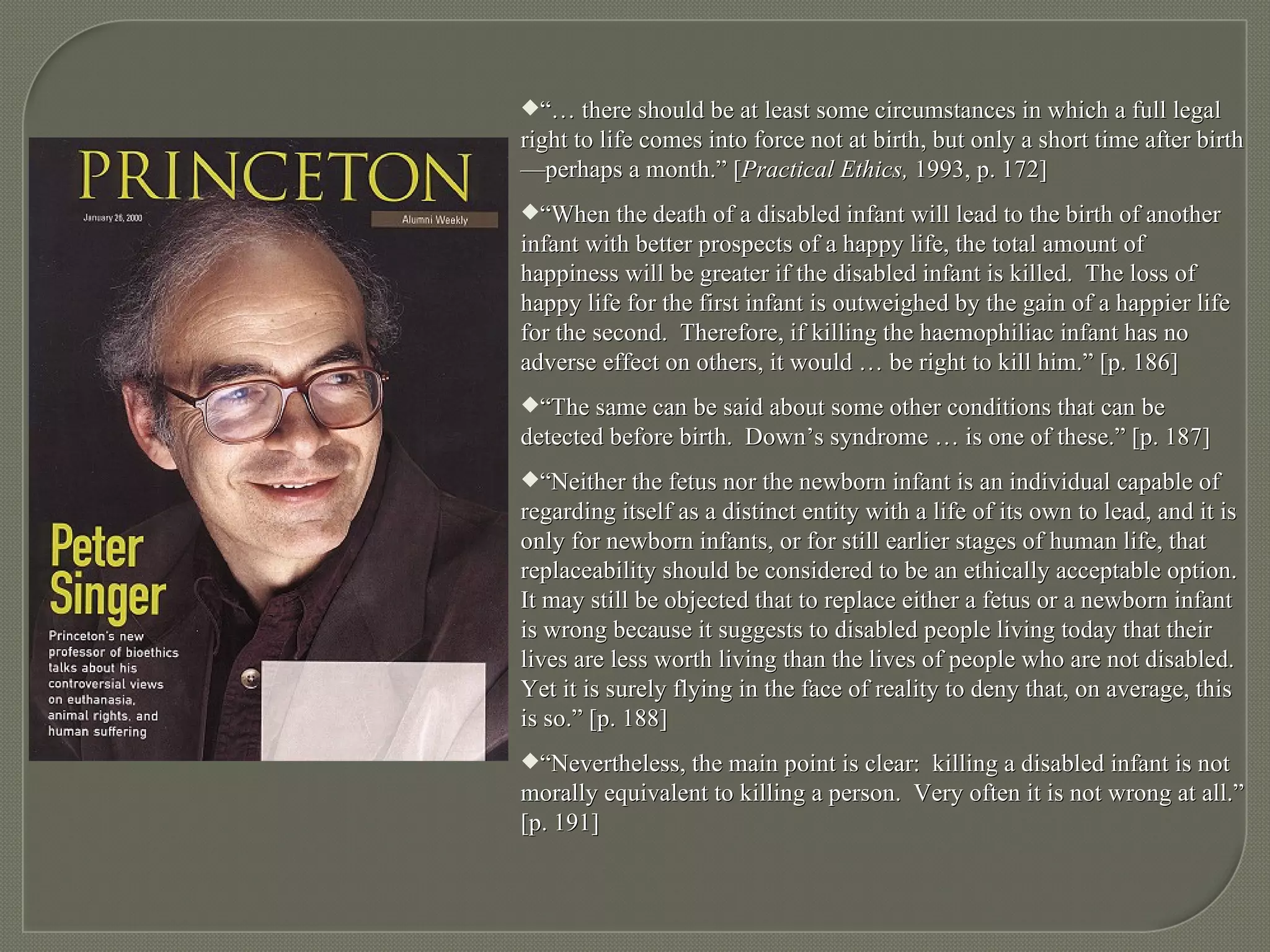 “…  there should be at least some circumstances in which a full legal right to life comes into force not at birth, but only a short time after birth—perhaps a month.” [ Practical Ethics,  1993, p. 172] “ When the death of a disabled infant will lead to the birth of another infant with better prospects of a happy life, the total amount of happiness will be greater if the disabled infant is killed.  The loss of happy life for the first infant is outweighed by the gain of a happier life for the second.  Therefore, if killing the haemophiliac infant has no adverse effect on others, it would … be right to kill him.” [p. 186] “ The same can be said about some other conditions that can be detected before birth.  Down’s syndrome … is one of these.” [p. 187] “ Neither the fetus nor the newborn infant is an individual capable of regarding itself as a distinct entity with a life of its own to lead, and it is only for newborn infants, or for still earlier stages of human life, that replaceability should be considered to be an ethically acceptable option.  It may still be objected that to replace either a fetus or a newborn infant is wrong because it suggests to disabled people living today that their lives are less worth living than the lives of people who are not disabled.  Yet it is surely flying in the face of reality to deny that, on average, this is so.” [p. 188] “ Nevertheless, the main point is clear:  killing a disabled infant is not morally equivalent to killing a person.  Very often it is not wrong at all.” [p. 191] 