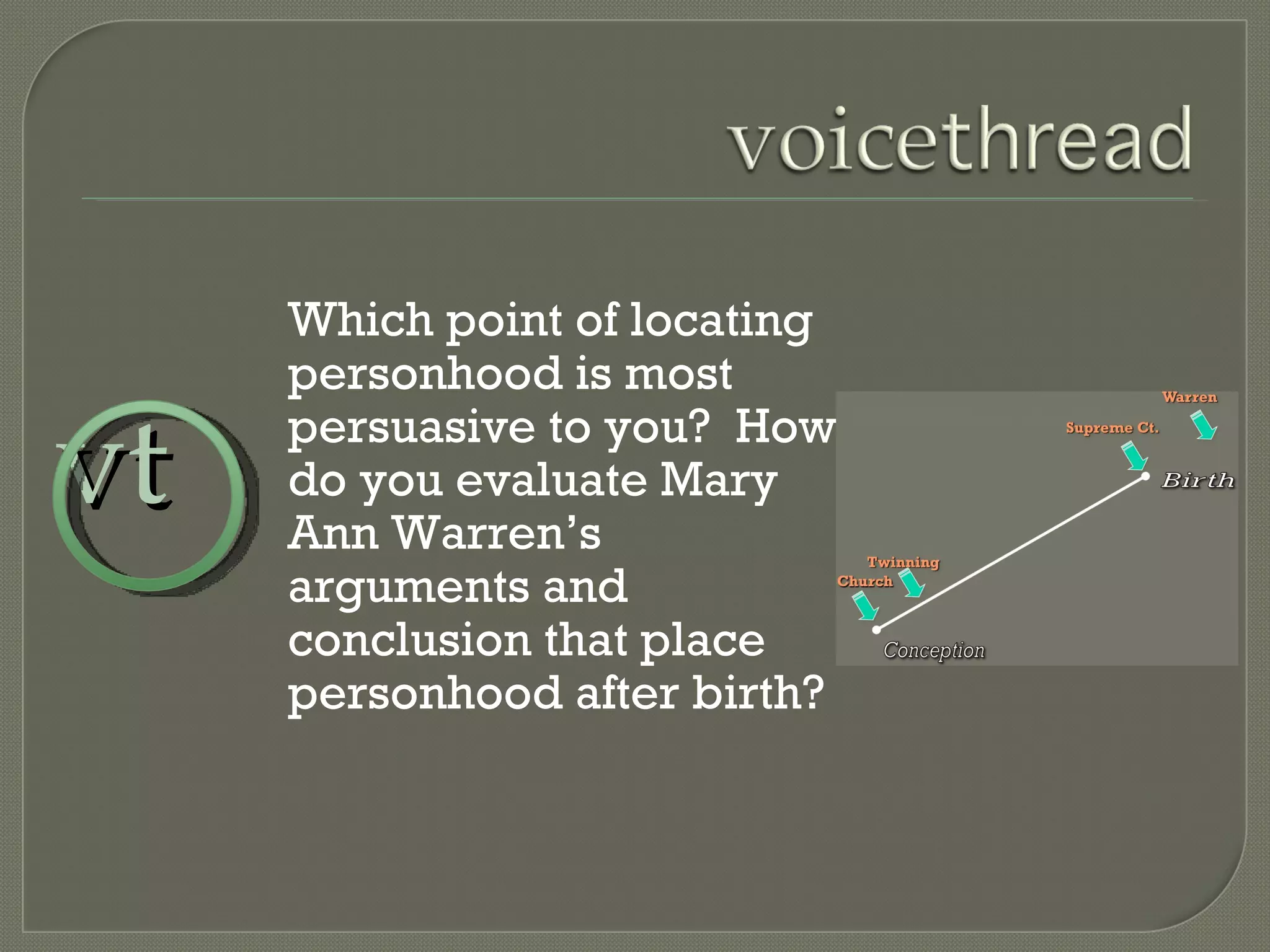 Which point of locating personhood is most persuasive to you?  How do you evaluate Mary Ann Warren’s arguments and conclusion that place personhood after birth? vt 