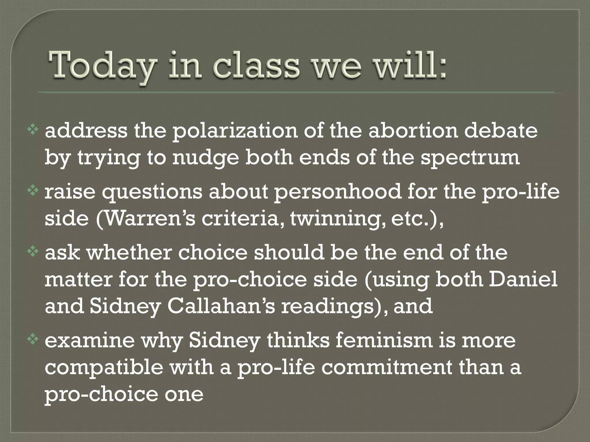 address the polarization of the abortion debate by trying to nudge both ends of the spectrum raise questions about personhood for the pro-life side (Warren’s criteria, twinning, etc.),  ask whether choice should be the end of the matter for the pro-choice side (using both Daniel and Sidney Callahan’s readings), and examine why Sidney thinks feminism is more compatible with a pro-life commitment than a pro-choice one 