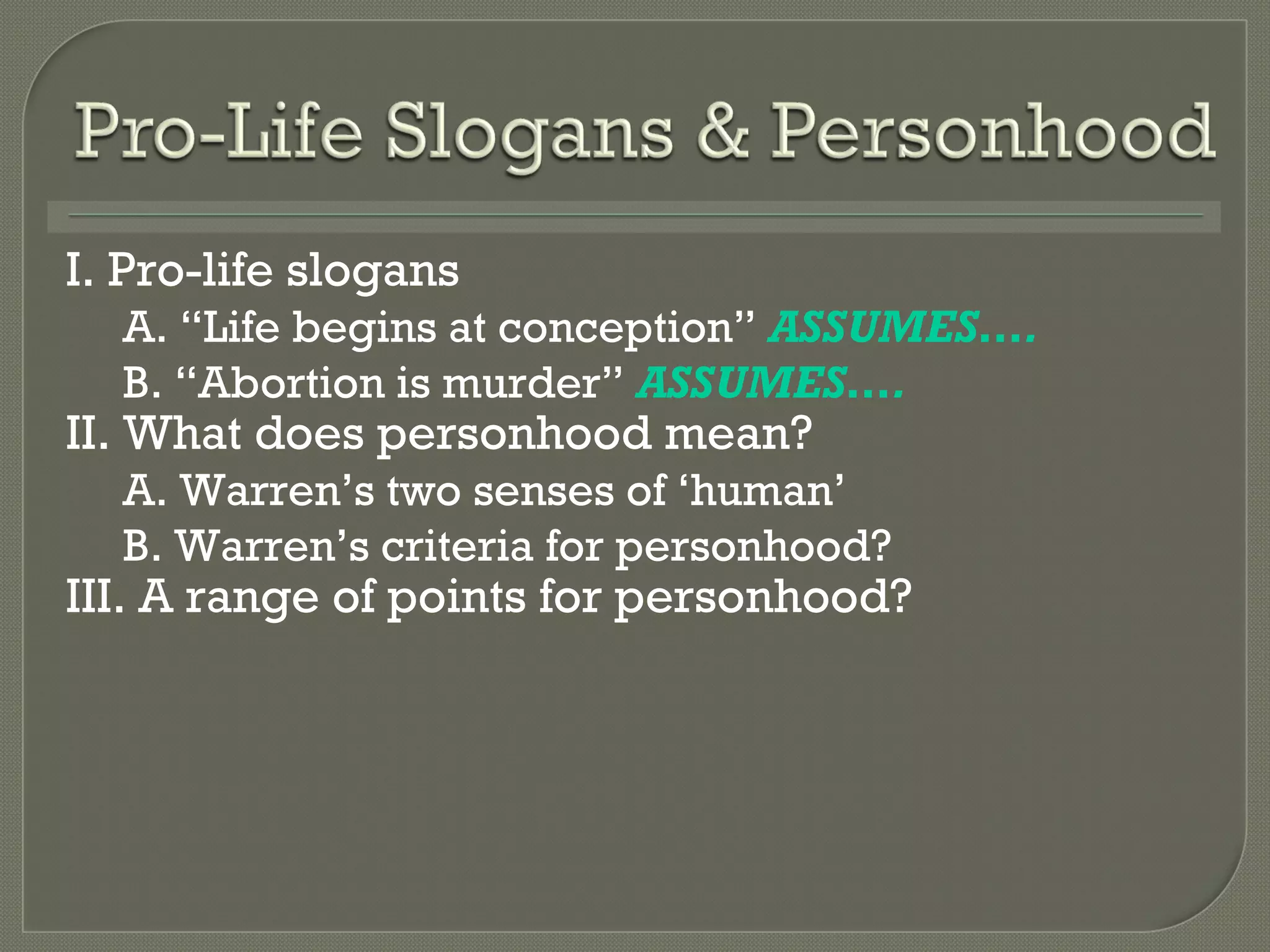 I. Pro-life slogans A.  “Life begins at conception”  ASSUMES…. B.  “Abortion is murder”  ASSUMES…. II. What does personhood mean? A. Warren ’s two senses of ‘human’ B. Warren ’s criteria for personhood? III. A range of points for personhood? 