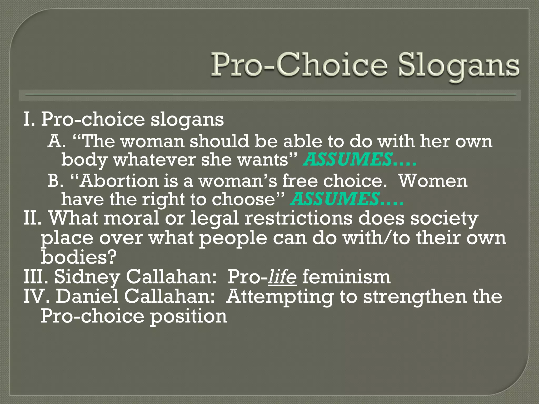 I. Pro-choice slogans A.  “The woman should be able to do with her own body whatever she wants”  ASSUMES…. B.  “Abortion is a woman’s free choice.  Women have the right to choose”  ASSUMES…. II. What moral or legal restrictions does society place over what people can do with/to their own bodies? III. Sidney Callahan:  Pro- life  feminism IV. Daniel Callahan:  Attempting to strengthen the Pro-choice position 