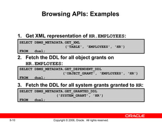 8-10 Copyright © 2006, Oracle. All rights reserved.
Browsing APIs: Examples
1. Get XML representation of HR.EMPLOYEES:
2. Fetch the DDL for all object grants on
HR.EMPLOYEES:
3. Fetch the DDL for all system grants granted to HR:
SELECT DBMS_METADATA.GET_XML
('TABLE', 'EMPLOYEES', 'HR')
FROM dual;
SELECT DBMS_METADATA.GET_GRANTED_DDL
('SYSTEM_GRANT', 'HR')
FROM dual;
SELECT DBMS_METADATA.GET_DEPENDENT_DDL
('OBJECT_GRANT', 'EMPLOYEES', 'HR')
FROM dual;
 