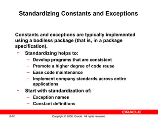 8-12 Copyright © 2006, Oracle. All rights reserved.
Standardizing Constants and Exceptions
Constants and exceptions are typically implemented
using a bodiless package (that is, in a package
specification).
• Standardizing helps to:
– Develop programs that are consistent
– Promote a higher degree of code reuse
– Ease code maintenance
– Implement company standards across entire
applications
• Start with standardization of:
– Exception names
– Constant definitions
 