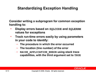 8-13 Copyright © 2006, Oracle. All rights reserved.
Standardizing Exception Handling
Consider writing a subprogram for common exception
handling to:
• Display errors based on SQLCODE and SQLERRM
values for exceptions
• Track run-time errors easily by using parameters
in your code to identify:
– The procedure in which the error occurred
– The location (line number) of the error
– RAISE_APPLICATION_ERROR using stack trace
capabilities, with the third argument set to TRUE
 