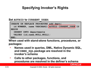 8-16 Copyright © 2006, Oracle. All rights reserved.
Specifying Invoker’s Rights
Set AUTHID to CURRENT_USER:
When used with stand-alone functions, procedures, or
packages:
• Names used in queries, DML, Native Dynamic SQL,
and DBMS_SQL package are resolved in the
invoker’s schema
• Calls to other packages, functions, and
procedures are resolved in the definer’s schema
CREATE OR REPLACE PROCEDURE add_dept(
id NUMBER, name VARCHAR2) AUTHID CURRENT_USER IS
BEGIN
INSERT INTO departments
VALUES (id,name,NULL,NULL);
END;
 