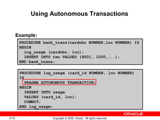 8-19 Copyright © 2006, Oracle. All rights reserved.
Using Autonomous Transactions
Example:
PROCEDURE bank_trans(cardnbr NUMBER,loc NUMBER) IS
BEGIN
log_usage (cardnbr, loc);
INSERT INTO txn VALUES (9001, 1000,...);
END bank_trans;
PROCEDURE log_usage (card_id NUMBER, loc NUMBER)
IS
PRAGMA AUTONOMOUS_TRANSACTION;
BEGIN
INSERT INTO usage
VALUES (card_id, loc);
COMMIT;
END log_usage;
 