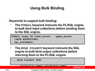 8-22 Copyright © 2006, Oracle. All rights reserved.
Using Bulk Binding
Keywords to support bulk binding:
• The FORALL keyword instructs the PL/SQL engine
to bulk bind input collections before sending them
to the SQL engine.
• The BULK COLLECT keyword instructs the SQL
engine to bulk bind output collections before
returning them to the PL/SQL engine.
FORALL index IN lower_bound .. upper_bound
[SAVE EXCEPTIONS]
sql_statement;
... BULK COLLECT INTO
collection_name[,collection_name] ...
 