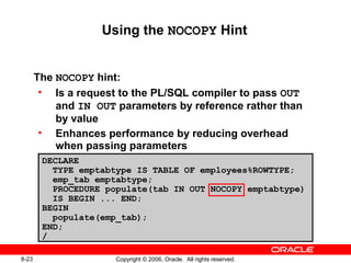 8-23 Copyright © 2006, Oracle. All rights reserved.
The NOCOPY hint:
• Is a request to the PL/SQL compiler to pass OUT
and IN OUT parameters by reference rather than
by value
• Enhances performance by reducing overhead
when passing parameters
Using the NOCOPY Hint
DECLARE
TYPE emptabtype IS TABLE OF employees%ROWTYPE;
emp_tab emptabtype;
PROCEDURE populate(tab IN OUT NOCOPY emptabtype)
IS BEGIN ... END;
BEGIN
populate(emp_tab);
END;
/
 