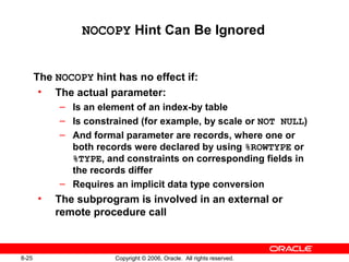 8-25 Copyright © 2006, Oracle. All rights reserved.
NOCOPY Hint Can Be Ignored
The NOCOPY hint has no effect if:
• The actual parameter:
– Is an element of an index-by table
– Is constrained (for example, by scale or NOT NULL)
– And formal parameter are records, where one or
both records were declared by using %ROWTYPE or
%TYPE, and constraints on corresponding fields in
the records differ
– Requires an implicit data type conversion
• The subprogram is involved in an external or
remote procedure call
 