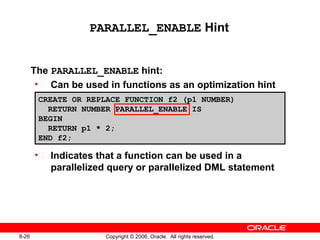8-26 Copyright © 2006, Oracle. All rights reserved.
PARALLEL_ENABLE Hint
The PARALLEL_ENABLE hint:
• Can be used in functions as an optimization hint
• Indicates that a function can be used in a
parallelized query or parallelized DML statement
CREATE OR REPLACE FUNCTION f2 (p1 NUMBER)
RETURN NUMBER PARALLEL_ENABLE IS
BEGIN
RETURN p1 * 2;
END f2;
 