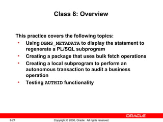 8-27 Copyright © 2006, Oracle. All rights reserved.
Class 8: Overview
This practice covers the following topics:
• Using DBMS_METADATA to display the statement to
regenerate a PL/SQL subprogram
• Creating a package that uses bulk fetch operations
• Creating a local subprogram to perform an
autonomous transaction to audit a business
operation
• Testing AUTHID functionality
 