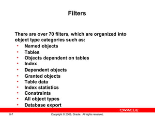 8-7 Copyright © 2006, Oracle. All rights reserved.
Filters
There are over 70 filters, which are organized into
object type categories such as:
• Named objects
• Tables
• Objects dependent on tables
• Index
• Dependent objects
• Granted objects
• Table data
• Index statistics
• Constraints
• All object types
• Database export
 