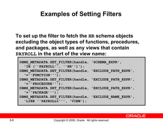 8-8 Copyright © 2006, Oracle. All rights reserved.
Examples of Setting Filters
To set up the filter to fetch the HR schema objects
excluding the object types of functions, procedures,
and packages, as well as any views that contain
PAYROLL in the start of the view name:
DBMS_METADATA.SET_FILTER(handle, 'SCHEMA_EXPR',
'IN (''PAYROLL'', ''HR'')');
DBMS_METADATA.SET_FILTER(handle, 'EXCLUDE_PATH_EXPR',
'=''FUNCTION''');
DBMS_METADATA.SET_FILTER(handle, 'EXCLUDE_PATH_EXPR',
'=''PROCEDURE''');
DBMS_METADATA.SET_FILTER(handle, 'EXCLUDE_PATH_EXPR',
'=''PACKAGE''');
DBMS_METADATA.SET_FILTER(handle, 'EXCLUDE_NAME_EXPR',
'LIKE ''PAYROLL%''', 'VIEW');
 