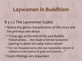 B 2.1.2 The Laywoman Sujātā
 Notice the genre characteristics of this story and
the previous one about
 “Long ago, at the time of the past Buddha
Padumuttara… she made a formal resolution
aspiring to attain the same status herself.
 For 100 thousand eons, she was repeatedly reborm in
saṃsāra, in the realms of gods and humans…”

 Food offerings very important

 