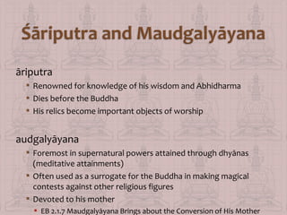 āriputra
 Renowned for knowledge of his wisdom and Abhidharma
 Dies before the Buddha
 His relics become important objects of worship

audgalyāyana
 Foremost in supernatural powers attained through dhyānas
(meditative attainments)
 Often used as a surrogate for the Buddha in making magical
contests against other religious figures
 Devoted to his mother
 EB 2.1.7 Maudgalyāyana Brings about the Conversion of His Mother

 