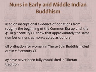 ased on inscriptional evidence of donations from
roughly the beginning of the Common Era up until the
4th or 5th century CE show that approximately the same
number of nuns as monks acted as donors
ull ordination for women in Theravādin Buddhism died
out in 11th century CE
ay have never been fully established in Tibetan
tradition

 
