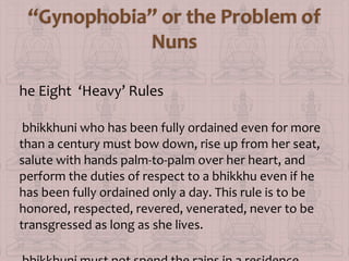 he Eight ‘Heavy’ Rules
bhikkhuni who has been fully ordained even for more
than a century must bow down, rise up from her seat,
salute with hands palm-to-palm over her heart, and
perform the duties of respect to a bhikkhu even if he
has been fully ordained only a day. This rule is to be
honored, respected, revered, venerated, never to be
transgressed as long as she lives.

 