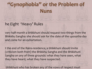 he Eight ‘Heavy’ Rules
very half-month a bhikkhuni should request two things from the
Bhikkhu Sangha: she should ask for the date of the uposatha day
and come for an exhortation.
t the end of the Rains-residence, a bhikkhuni should invite
(criticism both from) the Bhikkhu Sangha and the Bhikkhuni
Sangha on any of three grounds: what they have seen, what
they have heard, what they have suspected.
bhikkhuni who has broken any of the vows of respect must

 