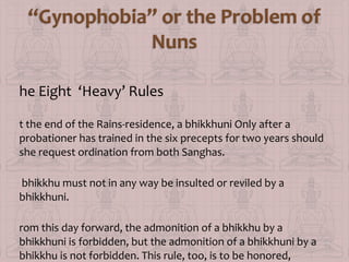 he Eight ‘Heavy’ Rules
t the end of the Rains-residence, a bhikkhuni Only after a
probationer has trained in the six precepts for two years should
she request ordination from both Sanghas.
bhikkhu must not in any way be insulted or reviled by a
bhikkhuni.
rom this day forward, the admonition of a bhikkhu by a
bhikkhuni is forbidden, but the admonition of a bhikkhuni by a
bhikkhu is not forbidden. This rule, too, is to be honored,

 