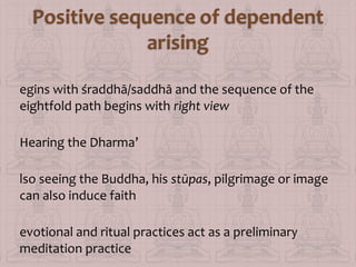 egins with śraddhā/saddhā and the sequence of the
eightfold path begins with right view
Hearing the Dharma’
lso seeing the Buddha, his stūpas, pilgrimage or image
can also induce faith
evotional and ritual practices act as a preliminary
meditation practice

 