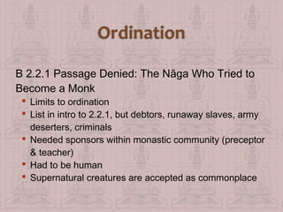 B 2.2.1 Passage Denied: The Nāga Who Tried to
Become a Monk
 Limits to ordination
 List in intro to 2.2.1, but debtors, runaway slaves, army
deserters, criminals
 Needed sponsors within monastic community (preceptor
& teacher)
 Had to be human
 Supernatural creatures are accepted as commonplace

 