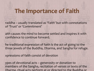raddha – usually translated as ‘Faith’ but with connotations
of ‘Trust’ or ‘Commitment’
aith causes the mind to become settled and inspires it with
confidence to continue forward.
he traditional expression of faith is the act of going to the
three jewels of the Buddha, Dharma, and Sangha for refuge.
xpressions of faith consist of devotion
ypes of devotional acts – generosity or donation to
members of the Sangha, recitation of verses or texts of the

 