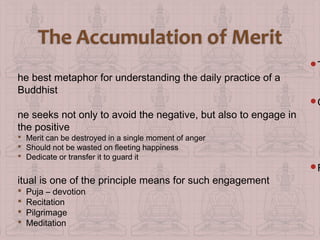 he best metaphor for understanding the daily practice of a
Buddhist
ne seeks not only to avoid the negative, but also to engage in
the positive
 Merit can be destroyed in a single moment of anger
 Should not be wasted on fleeting happiness
 Dedicate or transfer it to guard it

itual is one of the principle means for such engagement





Puja – devotion
Recitation
Pilgrimage
Meditation

T

O

R

 