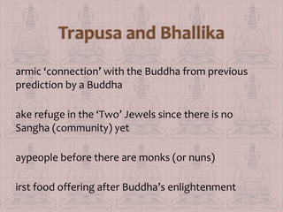 armic ‘connection’ with the Buddha from previous
prediction by a Buddha
ake refuge in the ‘Two’ Jewels since there is no
Sangha (community) yet
aypeople before there are monks (or nuns)
irst food offering after Buddha’s enlightenment

 